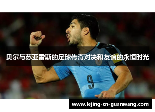 贝尔与苏亚雷斯的足球传奇对决和友谊的永恒时光