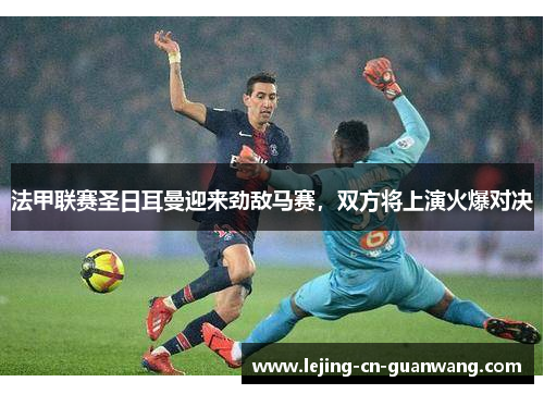 法甲联赛圣日耳曼迎来劲敌马赛，双方将上演火爆对决