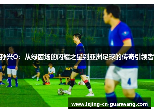 孙兴O：从绿茵场的闪耀之星到亚洲足球的传奇引领者